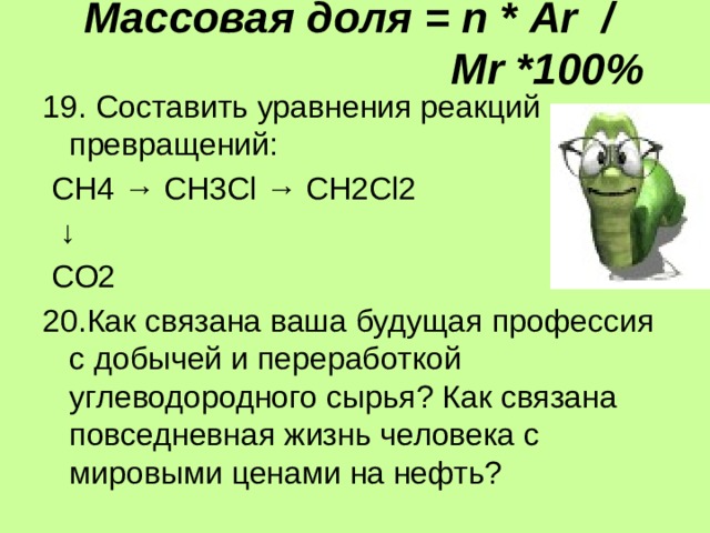 Массовая доля = п * Аr /  Мr *100% 19. Составить уравнения реакций превращений:  СН4 → СН3Cl → CН2Сl2 ↓  СО2 20.Как связана ваша будущая профессия с добычей и переработкой углеводородного сырья? Как связана повседневная жизнь человека с мировыми ценами на нефть? 