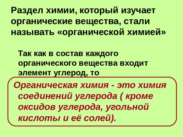 Раздел химии, который изучает органические вещества, стали называть «органической химией»  Так как в состав каждого органического вещества входит элемент углерод, то  Органическая химия - это химия соединений углерода ( кроме оксидов углерода, угольной кислоты и её солей). 
