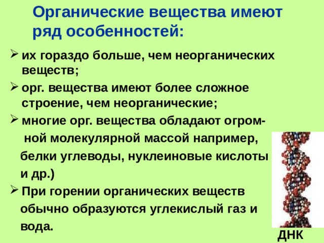 Органические вещества имеют ряд особенностей: их гораздо больше, чем неорганических веществ; орг. вещества имеют более сложное строение, чем неорганические; многие орг. вещества обладают огром-  ной молекулярной массой например,  белки углеводы, нуклеиновые кислоты  и др.) При горении органических веществ  обычно образуются углекислый газ и  вода.  ДНК 
