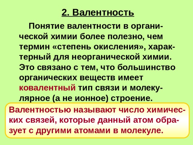 2. Валентность   Понятие валентности в органи-ческой химии более полезно, чем термин «степень окисления», харак-терный для неорганической химии. Это связано с тем, что большинство органических веществ имеет ковалентный тип связи и молеку-лярное (а не ионное) строение.   Валентностью называют число химичес-ких связей, которые данный атом обра-зует с другими атомами в молекуле.   