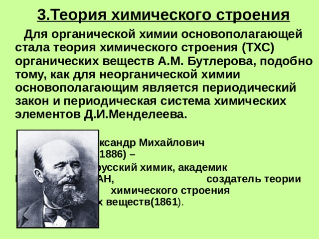 3.Теория химического строения  Для органической химии основополагающей стала теория химического строения (ТХС) органических веществ А.М. Бутлерова, подобно тому, как для неорганической химии основополагающим является периодический закон и периодическая система химических элементов Д.И.Менделеева.      Александр Михайлович      Бутлеров (1828-1886) –    русский химик, академик      Петербургской АН,       создатель теории       химического строения       органических веществ(1861 ). 