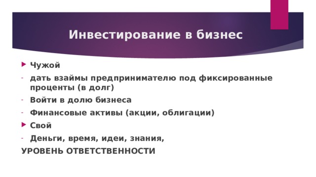Инвестирование в бизнес Чужой дать взаймы предпринимателю под фиксированные проценты (в долг) Войти в долю бизнеса Финансовые активы (акции, облигации) Свой Деньги, время, идеи, знания, УРОВЕНЬ ОТВЕТСТВЕННОСТИ  