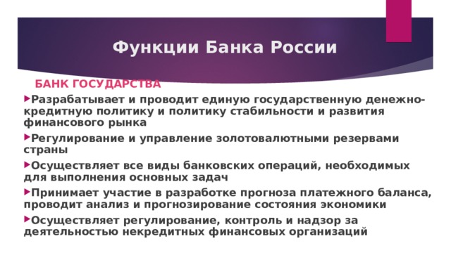 Функции Банка России  БАНК ГОСУДАРСТВА Разрабатывает и проводит единую государственную денежно-кредитную политику и политику стабильности и развития финансового рынка Регулирование и управление золотовалютными резервами страны Осуществляет все виды банковских операций, необходимых для выполнения основных задач Принимает участие в разработке прогноза платежного баланса, проводит анализ и прогнозирование состояния экономики Осуществляет регулирование, контроль и надзор за деятельностью некредитных финансовых организаций 