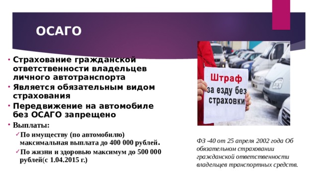 ОСАГО Страхование гражданской ответственности владельцев личного автотранспорта Является обязательным видом страхования Передвижение на автомобиле без ОСАГО запрещено Выплаты: По имуществу (по автомобилю) максимальная выплата до 400 000 рублей . По жизни и здоровью максимум до 500 000 рублей ( с 1.04.2015 г.) По имуществу (по автомобилю) максимальная выплата до 400 000 рублей . По жизни и здоровью максимум до 500 000 рублей ( с 1.04.2015 г.)  ФЗ -40 от 25 апреля 2002 года Об обязательном страховании гражданской ответственности владельцев транспортных средств. 