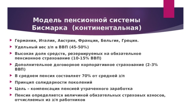 Модель пенсионной системы Бисмарка (континентальная) Германия, Италия, Австрия, Франция, Бельгия, Греция. Удельный вес з/п в ВВП (45-50%) Высокая доля средств, резервируемых на обязательное пенсионное страхование (10-15% ВВП) Дополнительное договорное корпоративное страхование (2-3% ВВП) В среднем пенсия составляет 70% от средней з/п Принцип солидарности поколений Цель – компенсация пенсией утраченного заработка Пенсия определяется величиной обязательных страховых взносов, отчисляемых из з/п работников 