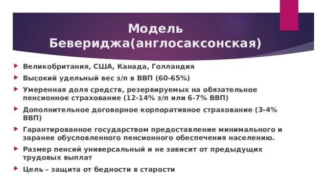 Модель Бевериджа(англосаксонская) Великобритания, США, Канада, Голландия Высокий удельный вес з/п в ВВП (60-65%) Умеренная доля средств, резервируемых на обязательное пенсионное страхование (12-14% з/п или 6-7% ВВП) Дополнительное договорное корпоративное страхование (3-4% ВВП) Гарантированное государством предоставление минимального и заранее обусловленного пенсионного обеспечения населению. Размер пенсий универсальный и не зависит от предыдущих трудовых выплат Цель – защита от бедности в старости 