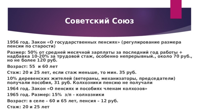 Советский Союз 1956 год. Закон «О государственных пенсиях» (регулирование размера пенсии по старости) Размер: 50% от средней месячной зарплаты за последний год работы + надбавка 10-20% за трудовой стаж, особенно непрерывный., около 70 руб., но не более 120 руб. Возраст: 55 и 60 лет Стаж: 20 и 25 лет, если стаж меньше, то мин. 35 руб. 10% деревенских жителей (ветераны, механизаторы, председатели) получали пособия, 31 руб. Колхозники пенсию не получали 1964 год. Закон «О пенсиях и пособиях членам колхозов» 1965 год. Размер: 15% з/п - колхозники Возраст: в селе – 60 и 65 лет, пенсия – 12 руб. Стаж: 20 и 25 лет 