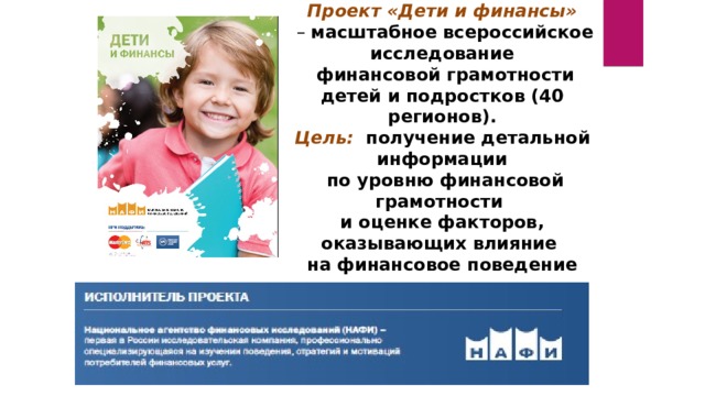 Проект «Дети и финансы» – масштабное всероссийское исследование  финансовой грамотности детей и подростков (40 регионов). Цель: получение детальной информации  по уровню финансовой грамотности и оценке факторов, оказывающих влияние на финансовое поведение 