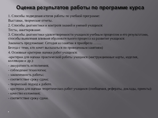1. Способы подведения итогов работы по учебной программе: Выставки, творческие отчеты. 2. Способы диагностики и контроля знаний и умений учащихся: Тесты, анкетирование. 3. Способы диагностики удовлетворенности учащихся учебным процессом и его результатами, способы выявления влияния образовательного процесса на развитие учащихся: Закончить предложение: Сегодня на занятии я приобрела ……. Беседа с теми, кто хочет высказаться по проведенным занятиям) 4. Основные критерии оценки работ учащихся: -критерии для оценки практической работы учащихся (инструкцион­ные карты, изделия, коллекции и др.): - аккуратность исполнения; - соблюдение технологии; - законченность работы; - соответствие сроку сдачи; - творческий подход к работе. - критерии для оценки теоретических работ учащихся (сообщения, рефераты, доклады, проекты): - качество изложения; - соответствие сроку сдачи.        
