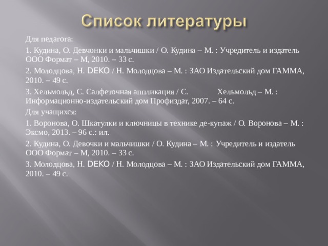 Для педагога: 1. Кудина, О. Девчонки и мальчишки / О. Кудина – М. : Учредитель и издатель ООО Формат – М, 2010. – 33 с. 2. Молодцова, Н. DEKO / Н. Молодцова – М. : ЗАО Издательский дом ГАММА, 2010. – 49 с. 3. Хельмольд, С. Салфеточная аппликация / С.  Хельмольд – М. : Информационно-издательский дом Профиздат, 2007. – 64 с. Для учащихся: 1. Воронова, О. Шкатулки и ключницы в технике де-купаж / О. Воронова – М. : Эксмо, 2013. – 96 с.: ил. 2. Кудина, О. Девочки и мальчишки / О. Кудина – М. : Учредитель и издатель ООО Формат – М, 2010. – 33 с. 3. Молодцова, Н. DEKO / Н. Молодцова – М. : ЗАО Издательский дом ГАММА, 2010. – 49 с. 