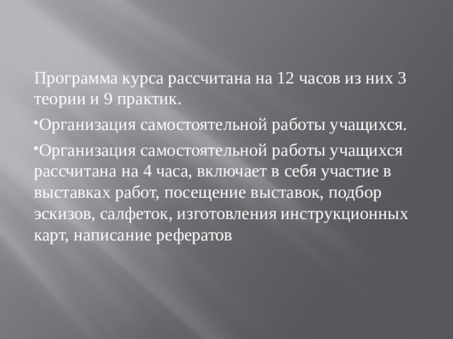 Программа курса рассчитана на 12 часов из них 3 теории и 9 практик. Организация самостоятельной работы учащихся. Организация самостоятельной работы учащихся рассчитана на 4 часа, включает в себя участие в выставках работ, посещение выставок, подбор эскизов, салфеток, изготовления инструкционных карт, написание рефератов 