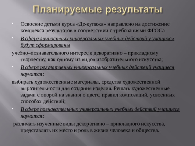 Освоение детьми курса «Де-купажа» направлено на достижение комплекса результатов в соответствии с требованиями ФГОСа В сфере личностных универсальных учебных действий у учащихся будут сформированы учебно–познавательного интерес к декоративно – прикладному творчеству, как одному из видов изобразительного искусства; В сфере регулятивных универсальных учебных действий учащиеся научатся: выбирать художественные материалы, средства художественной выразительности для создания изделия. Решать художественные задачи с опорой на знания о цвете, правил композиций, усвоенных способах действий; В сфере познавательных универсальных учебных действий учащиеся научатся:  различать изученные виды декоративно – прикладного искусства, представлять их место и роль в жизни человека и общества. 