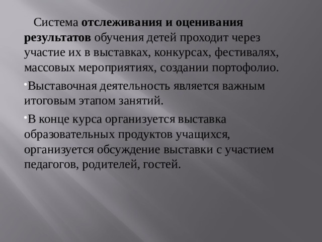  Система  отслеживания и оценивания результатов  обучения детей проходит через участие их в выставках, конкурсах, фестивалях, массовых мероприятиях, создании портофолио. Выставочная деятельность является важным итоговым этапом занятий. В конце курса организуется выставка образовательных продуктов учащихся, организуется обсуждение выставки с участием педагогов, родителей, гостей.  