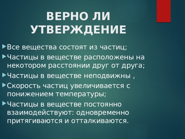 ВЕРНО ЛИ УТВЕРЖДЕНИЕ Все вещества состоят из частиц; Частицы в веществе расположены на некотором расстоянии друг от друга; Частицы в веществе неподвижны , Скорость частиц увеличивается с понижением температуры; Частицы в веществе постоянно взаимодействуют: одновременно притягиваются и отталкиваются. 
