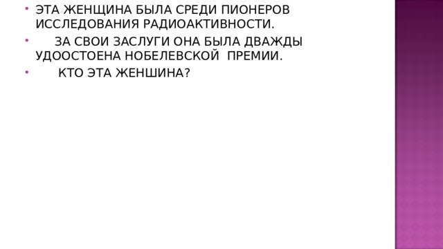 ЭТА ЖЕНЩИНА БЫЛА СРЕДИ ПИОНЕРОВ ИССЛЕДОВАНИЯ РАДИОАКТИВНОСТИ.  ЗА СВОИ ЗАСЛУГИ ОНА БЫЛА ДВАЖДЫ УДООСТОЕНА НОБЕЛЕВСКОЙ ПРЕМИИ.  КТО ЭТА ЖЕНШИНА ? 