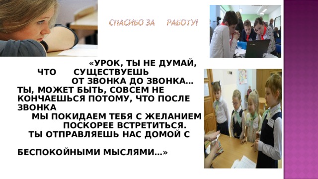 «УРОК, ТЫ НЕ ДУМАЙ, ЧТО СУЩЕСТВУЕШЬ  ОТ ЗВОНКА ДО ЗВОНКА… ТЫ, МОЖЕТ БЫТЬ, СОВСЕМ НЕ КОНЧАЕШЬСЯ ПОТОМУ, ЧТО ПОСЛЕ ЗВОНКА  МЫ ПОКИДАЕМ ТЕБЯ С ЖЕЛАНИЕМ  ПОСКОРЕЕ ВСТРЕТИТЬСЯ.  ТЫ ОТПРАВЛЯЕШЬ НАС ДОМОЙ С БЕСПОКОЙНЫМИ МЫСЛЯМИ…» 