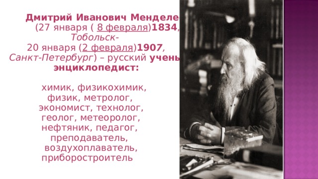   Дмитрий Иванович Менделеев  (27 января ( 8 февраля ) 1834 ,  Тобольск-  20 января ( 2 февраля ) 190 7 , Санкт-Петербург ) – русский ученый -  энциклопедист:   химик, физикохимик,  физик, метролог,  экономист, технолог,  геолог, метеоролог,  нефтяник, педагог,  преподаватель,  воздухоплаватель,  приборостроитель Памятник Менделееву в Братиславе 