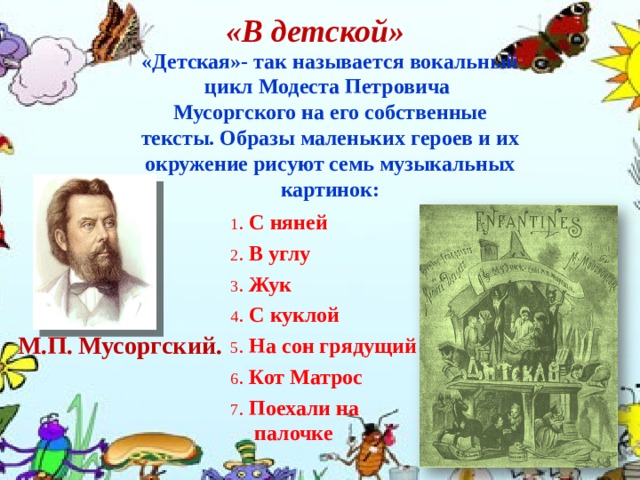 «В детской» «Детская»- так называется вокальный цикл Модеста Петровича Мусоргского на его собственные тексты. Образы маленьких героев и их окружение рисуют семь музыкальных картинок: 1 . С няней 2 . В углу 3 . Жук 4 . С куклой 5 . На сон грядущий 6 . Кот Матрос 7 . Поехали на палочке М.П. Мусоргский. 