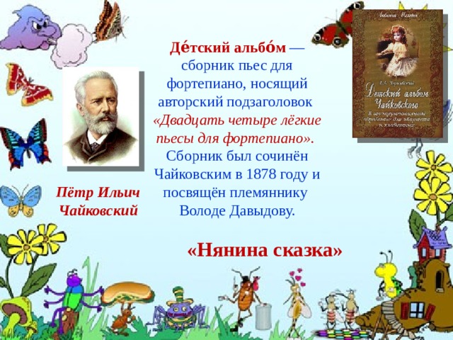 Де́тский альбо́м  — сборник пьес для фортепиано, носящий авторский подзаголовок «Двадцать четыре лёгкие пьесы для фортепиано». Сборник был сочинён Чайковским в 1878 году и посвящён племяннику Володе Давыдову. Пётр Ильич Чайковский «Нянина сказка»   