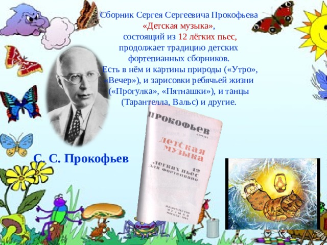 Сборник Сергея Сергеевича Прокофьева «Детская музыка» ,  состоящий из  12 лёгких пьес, продолжает традицию детских фортепианных сборников.  Есть в нём и картины природы («Утро», «Вечер»), и зарисовки ребячьей жизни («Прогулка», «Пятнашки»), и танцы (Тарантелла, Вальс) и другие. С. С. Прокофьев 