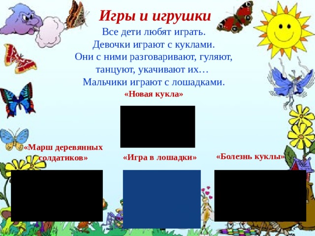 Игры и игрушки Все дети любят играть.  Девочки играют с куклами. Они с ними разговаривают, гуляют, танцуют, укачивают их… Мальчики играют с лошадками. «Новая кукла» «Болезнь куклы» «Марш деревянных солдатиков» «Игра в лошадки» 