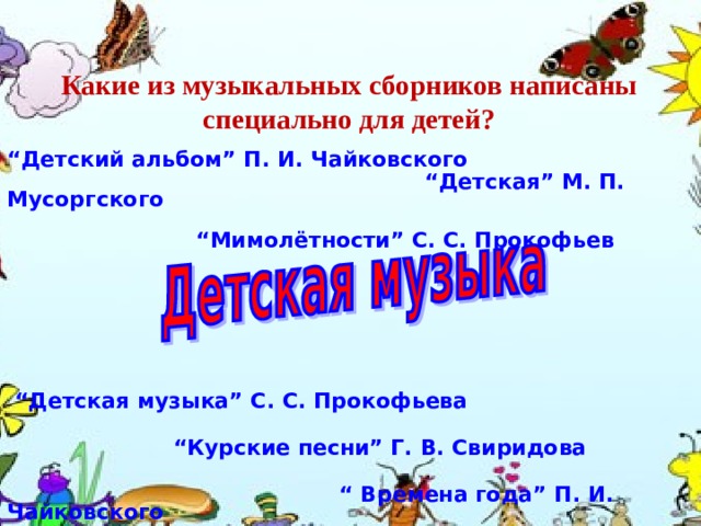 Какие из музыкальных сборников написаны специально для детей? “ Детский альбом ” П . И . Чайковского      “ Детская ” М . П . Мусоргского    “ Мимолётности ” С . С . Прокофьев  “ Детская музыка ” С . С . Прокофьева   “ Курские песни ” Г . В . Свиридова     “  Времена года ” П . И . Чайковского 