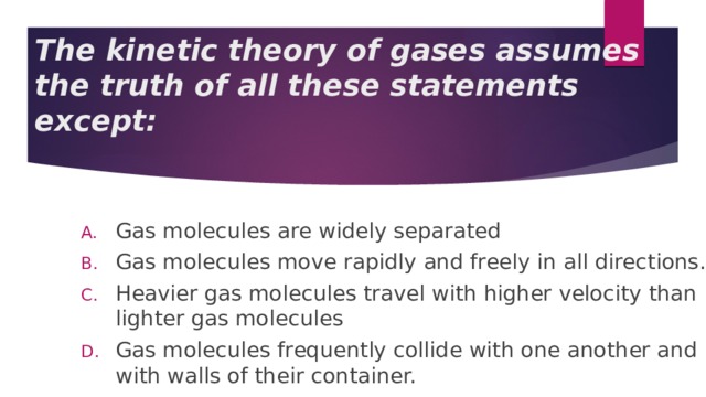 The kinetic theory of gases assumes the truth of all these statements except: Gas molecules are widely separated Gas molecules move rapidly and freely in all directions. Heavier gas molecules travel with higher velocity than lighter gas molecules Gas molecules frequently collide with one another and with walls of their container. 