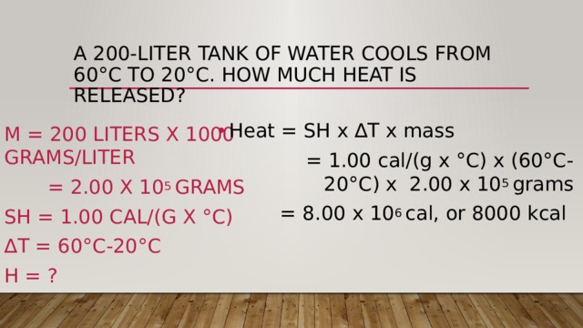 A 200-liter tank of water cools from 60°C to 20°C. how much heat is released? Heat = SH x ∆T x mass  = 1.00 cal/(g x °C) x (60°C-20°C) x 2.00 x 10 5 grams  = 8.00 x 10 6 cal, or 8000 kcal   m = 200 liters x 1000 grams/liter  = 2.00 x 10 5 grams SH = 1.00 cal/(g x °C) ∆ T = 60°C-20°C H = ? 