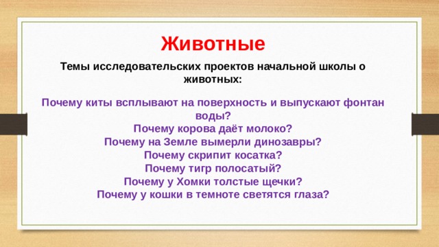 Животные Темы исследовательских проектов начальной школы о животных:  Почему киты всплывают на поверхность и выпускают фонтан воды?  Почему корова даёт молоко?  Почему на Земле вымерли динозавры?  Почему скрипит косатка?  Почему тигр полосатый?  Почему у Хомки толстые щечки?  Почему у кошки в темноте светятся глаза?   