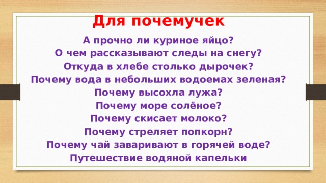 Для почемучек А прочно ли куриное яйцо?  О чем рассказывают следы на снегу?  Откуда в хлебе столько дырочек?  Почему вода в небольших водоемах зеленая?  Почему высохла лужа?  Почему море солёное?  Почему скисает молоко?  Почему стреляет попкорн?  Почему чай заваривают в горячей воде?  Путешествие водяной капельки    