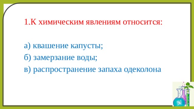 1.К химическим явлениям относится: а) квашение капусты; б) замерзание воды; в) распространение запаха одеколона 