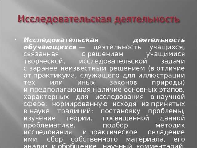 Исследовательская деятельность обучающихся  — деятельность учащихся, связанная с решением учащимися творческой, исследовательской задачи с заранее неизвестным решением (в отличие от практикума, служащего для иллюстрации тех или иных законов природы) и предполагающая наличие основных этапов, характерных для исследования в научной сфере, нормированную исходя из принятых в науке традиций: постановку проблемы, изучение теории, посвященной данной проблематике, подбор методик исследования и практическое овладение ими, сбор собственного материала, его анализ и обобщение, научный комментарий, собственные выводы. 