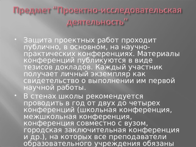 Защита проектных работ проходит публично, в основном, на научно-практических конференциях. Материалы конференций публикуются в виде тезисов докладов. Каждый участник получает личный экземпляр как свидетельство о выполнении им первой научной работы. В стенах школы рекомендуется проводить в год от двух до четырех конференций (школьная конференция, межшкольная конференция, конференция совместно с вузом, городская заключительная конференция и др.), на которых все преподаватели образовательного учреждения обязаны участвовать и затем обсуждать ее результаты на методических объединениях. 