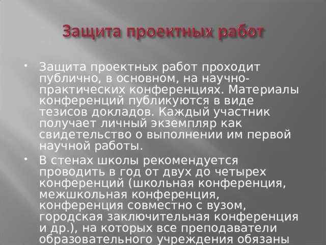 Защита проектных работ проходит публично, в основном, на научно-практических конференциях. Материалы конференций публикуются в виде тезисов докладов. Каждый участник получает личный экземпляр как свидетельство о выполнении им первой научной работы. В стенах школы рекомендуется проводить в год от двух до четырех конференций (школьная конференция, межшкольная конференция, конференция совместно с вузом, городская заключительная конференция и др.), на которых все преподаватели образовательного учреждения обязаны участвовать и затем обсуждать ее результаты на методических объединениях. 