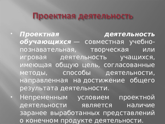 Проектная деятельность обучающихся  — совместная учебно-познавательная, творческая или игровая деятельность учащихся, имеющая общую цель, согласованные методы, способы деятельности, направленная на достижение общего результата деятельности. Непременным условием проектной деятельности является наличие заранее выработанных представлений о конечном продукте деятельности. 