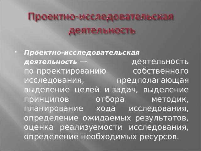 Проектно-исследовательская деятельность  — деятельность по проектированию собственного исследования, предполагающая выделение целей и задач, выделение принципов отбора методик, планирование хода исследования, определение ожидаемых результатов, оценка реализуемости исследования, определение необходимых ресурсов.  