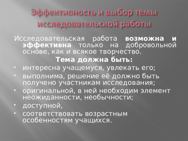 Исследовательская работа возможна и эффективна только на добровольной основе, как и всякое творчество. Тема должна быть: интересна учащемуся, увлекать его; выполнима, решение её должно быть получено участникам исследования; оригинальной, в ней необходим элемент неожиданности, необычности; доступной, соответствовать возрастным особенностям учащихся. 