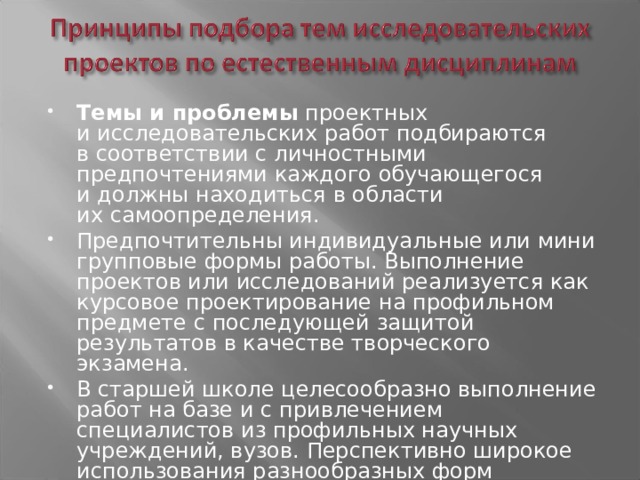 Темы и проблемы проектных и исследовательских работ подбираются в соответствии с личностными предпочтениями каждого обучающегося и должны находиться в области их самоопределения. Предпочтительны индивидуальные или мини групповые формы работы. Выполнение проектов или исследований реализуется как курсовое проектирование на профильном предмете с последующей защитой результатов в качестве творческого экзамена. В старшей школе целесообразно выполнение работ на базе и с привлечением специалистов из профильных научных учреждений, вузов. Перспективно широкое использования разнообразных форм проектной и исследовательской деятельности: экспедиций, конференций и др. 