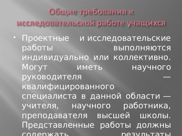 Проектные и исследовательские работы выполняются индивидуально или коллективно. Могут иметь научного руководителя  — квалифицированного специалиста в данной области — учителя, научного работника, преподавателя высшей школы. Представленные работы должны содержать результаты исследований. 