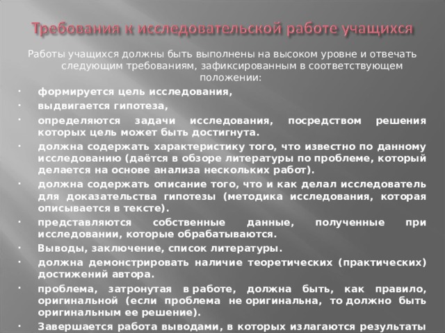 Работы учащихся должны быть выполнены на высоком уровне и отвечать следующим требованиям, зафиксированным в соответствующем положении: формируется цель исследования, выдвигается гипотеза, определяются задачи исследования, посредством решения которых цель может быть достигнута. должна содержать характеристику того, что известно по данному исследованию (даётся в обзоре литературы по проблеме, который делается на основе анализа нескольких работ). должна содержать описание того, что и как делал исследователь для доказательства гипотезы (методика исследования, которая описывается в тексте). представляются собственные данные, полученные при исследовании, которые обрабатываются. Выводы, заключение, список литературы. должна демонстрировать наличие теоретических (практических) достижений автора. проблема, затронутая в работе, должна быть, как правило, оригинальной (если проблема не оригинальна, то должно быть оригинальным ее решение). Завершается работа выводами, в которых излагаются результаты исследования и защитой. 