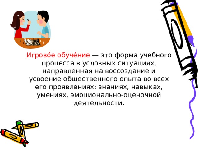Игрово́е обуче́ние — это форма учебного процесса в условных ситуациях, направленная на воссоздание и усвоение общественного опыта во всех его проявлениях: знаниях, навыках, умениях, эмоционально-оценочной деятельности. 