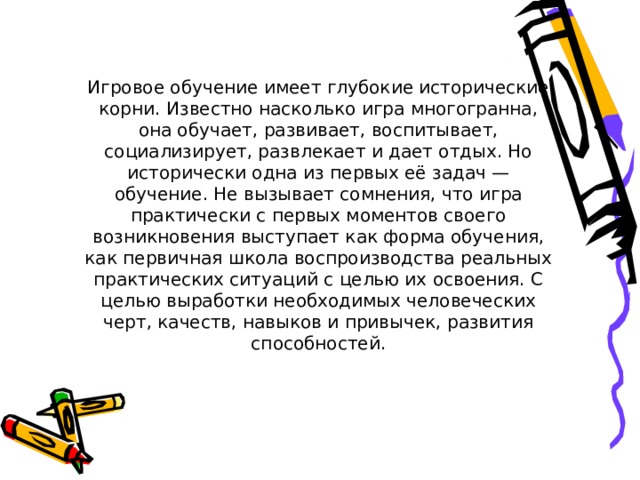 Игровое обучение имеет глубокие исторические корни. Известно насколько игра многогранна, она обучает, развивает, воспитывает, социализирует, развлекает и дает отдых. Но исторически одна из первых её задач — обучение. Не вызывает сомнения, что игра практически с первых моментов своего возникновения выступает как форма обучения, как первичная школа воспроизводства реальных практических ситуаций с целью их освоения. С целью выработки необходимых человеческих черт, качеств, навыков и привычек, развития способностей. 