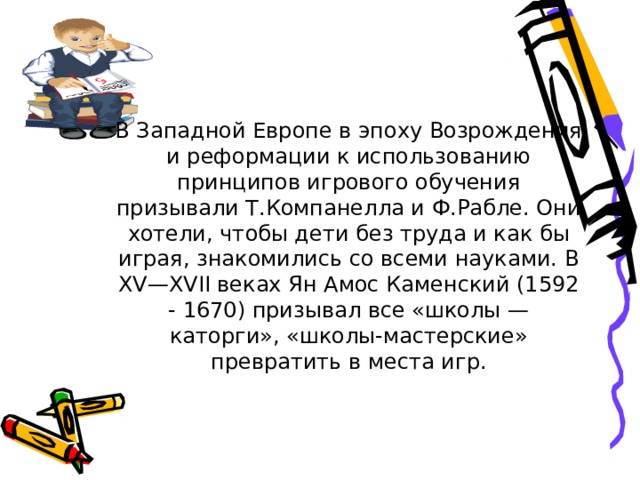 В Западной Европе в эпоху Возрождения и реформации к использованию принципов игрового обучения призывали Т.Компанелла и Ф.Рабле. Они хотели, чтобы дети без труда и как бы играя, знакомились со всеми науками. В XV—XVII веках Ян Амос Каменский (1592 - 1670) призывал все «школы — каторги», «школы-мастерские» превратить в места игр. 