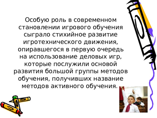 Особую роль в современном становлении игрового обучения сыграло стихийное развитие игротехнического движения, опиравшегося в первую очередь на использование деловых игр, которые послужили основой развития большой группы методов обучения, получивших название методов активного обучения. 