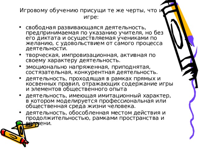 Игровому обучению присущи те же черты, что и игре: свободная развивающаяся деятельность, предпринимаемая по указанию учителя, но без его диктата и осуществляемая учениками по желанию, с удовольствием от самого процесса деятельности. творческая, импровизационная, активная по своему характеру деятельность. эмоционально напряженная, приподнятая, состязательная, конкурентная деятельность. деятельность, проходящая в рамках прямых и косвенных правил, отражающих содержание игры и элементов общественного опыта деятельность, имеющая имитационный характер, в котором моделируется профессиональная или общественная среда жизни человека. деятельность, обособленная местом действия и продолжительностью, рамками пространства и времени. 