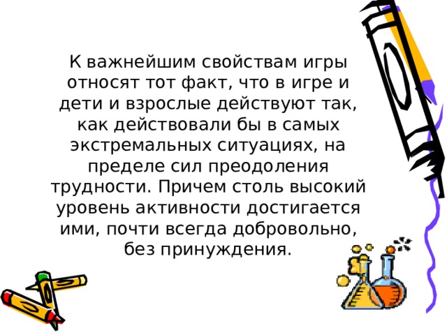 К важнейшим свойствам игры относят тот факт, что в игре и дети и взрослые действуют так, как действовали бы в самых экстремальных ситуациях, на пределе сил преодоления трудности. Причем столь высокий уровень активности достигается ими, почти всегда добровольно, без принуждения. 