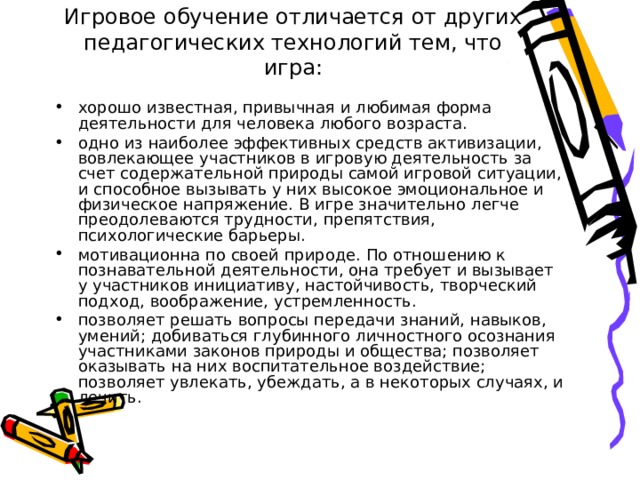 Игровое обучение отличается от других педагогических технологий тем, что игра: хорошо известная, привычная и любимая форма деятельности для человека любого возраста. одно из наиболее эффективных средств активизации, вовлекающее участников в игровую деятельность за счет содержательной природы самой игровой ситуации, и способное вызывать у них высокое эмоциональное и физическое напряжение. В игре значительно легче преодолеваются трудности, препятствия, психологические барьеры. мотивационна по своей природе. По отношению к познавательной деятельности, она требует и вызывает у участников инициативу, настойчивость, творческий подход, воображение, устремленность. позволяет решать вопросы передачи знаний, навыков, умений; добиваться глубинного личностного осознания участниками законов природы и общества; позволяет оказывать на них воспитательное воздействие; позволяет увлекать, убеждать, а в некоторых случаях, и лечить. 