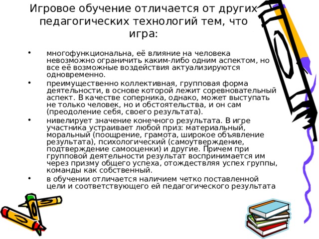 Игровое обучение отличается от других педагогических технологий тем, что игра: многофункциональна, её влияние на человека невозможно ограничить каким-либо одним аспектом, но все её возможные воздействия актуализируются одновременно. преимущественно коллективная, групповая форма деятельности, в основе которой лежит соревновательный аспект. В качестве соперника, однако, может выступать не только человек, но и обстоятельства, и он сам (преодоление себя, своего результата). нивелирует значение конечного результата. В игре участника устраивает любой приз: материальный, моральный (поощрение, грамота, широкое объявление результата), психологический (самоутверждение, подтверждение самооценки) и другие. Причем при групповой деятельности результат воспринимается им через призму общего успеха, отождествляя успех группы, команды как собственный. в обучении отличается наличием четко поставленной цели и соответствующего ей педагогического результата 