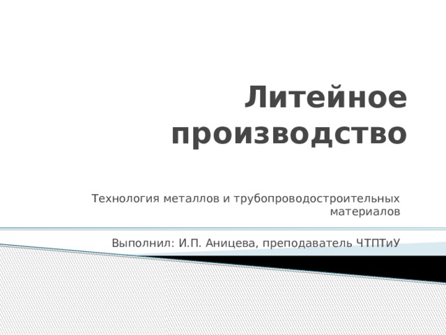 Литейное производство Технология металлов и трубопроводостроительных материалов Выполнил: И.П. Аницева, преподаватель ЧТПТиУ 