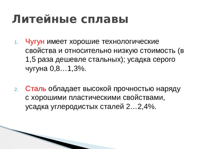Литейные сплавы Чугун имеет хорошие технологические свойства и относительно низкую стоимость (в 1,5 раза дешевле стальных); усадка серого чугуна 0,8…1,3%. Сталь обладает высокой прочностью наряду с хорошими пластическими свойствами, усадка углеродистых сталей 2…2,4%. 